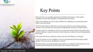 Key Points
Our work role is an excellent opportunity for building self-esteem, yet the modern
workplace also provides challenges to maintaining our self-esteem.
Take a few moments out of every day to dedicate to something you are passionate about –
both at work and at home.
We all do more than we realize, but we tend to just accept it as second nature and stop
noticing it. You can build your self-esteem by keeping track of what you actually achieve.
Create a space on a wall that you will see every day and include evidence like a letter from a
satisfied customer, a copy of an award, an email of praise, or a photo of your child graduating
from school.
The more often that you experience success, the more self-efficacy you will gain.
Look for someone in your workplace or even in your personal life who has had a similar
problem to the one you are attempting to overcome.
Recognize that your emotional signals and symptoms are perfectly normal reactions to your
situation and then determine what you need to do to keep moving forward.
Copyright © 2021 Talent & Skills HuB
 