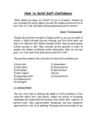 How to build Self-Confidence
"What makes you weep, my friend? In you is all power. Summon up
your all-powerful nature mighty one and this whole universe will lie at
your feet. It is the Self alone that predominates and not matter."
Swami Vivekanananda.
Though the potential strength is hidden within us, we are not able to
utilise it. Right attitude, positive thinking, and firm faith alone can
help us to manifest this hidden strength within. How do great people
achieve success in life? They cultivate certain qualities in order to
awaken the hidden confidence within themselves. Why not we also
give a try if we wish to be great and successful in life?
The qualities needed to be cultivated to build self-confidence are
1) Conviction
2) Hard Work
3) Will-Power
4) Self-respect
5) Long preparation
6) Communication
7) Commitment
8) Discrimination
9) Definite Goal
10) Love
11) Concentration
12) Strength
1) CONVICTION:
The very first step in climbing the ladder of self-confidence is firm
conviction about one's own ability. People are afraid of accepting
challenges and responsibilities because they doubt their capacity to
perform well; they underestimate themselves and lose wonderful
opportunities in life. Such doubting Thomases will never be able to say
 