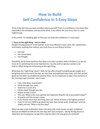 How to Build
Self Confidence in 5 Easy Steps
Think of the last time you were confident about yourself? There is a confidence crisis these days
especially in the workplace, and you know what, it also affects the rest of our lives in a very
negative way.
In this article, I’m shedding light on how you can build self confidence in 5 easy steps:
1. Focus on the right thing – one at a time
Despite the popularity of “multi-tasking”, to be truly effective in your work, life, relationships,
and frankly, anything that matters, you must focus on one thing at at time.
one task
one conversation
one thought
Thankfully, we do have machines that allow us to start a project, while it finishes it, so we can
move on to something else more important (i.e. laundry and our glorious washers and
dryers). Which brings me to focusing on the right thing.
What does the “right thing” mean? Well, far too often (myself included) we get caught up in
being busy and at the end of the day, we may have accomplished many tasks, and that can feel
good, but we didn’t accomplish the priority items. So it is important to take a few moments in
the morning to get centered. Here’s how:
Take a few deep, slow breaths:
Inhale through your nose;
Hold it for a count of 5;
Exhale slowly through your lips.
Repeat at least 3 times.
Then ask “What is the most optimal and important thing for me to accomplish today?”
Sit quietly until the answer comes.
If you receive more than one thing, then ask, “which of these is the highest priority?”
If you’re not sure HOW to go about this task, then remain quiet, breathing in and out
slowly, and ask, “What is my first step?”
When we take a task and break it down into small, bite-sized chunks, we gain confidence
because we KNOW we CAN do the next step with ease and grace. Seeing the big picture is
important, but knowing we can get there step-by-step is the way goals are achieved!

 
