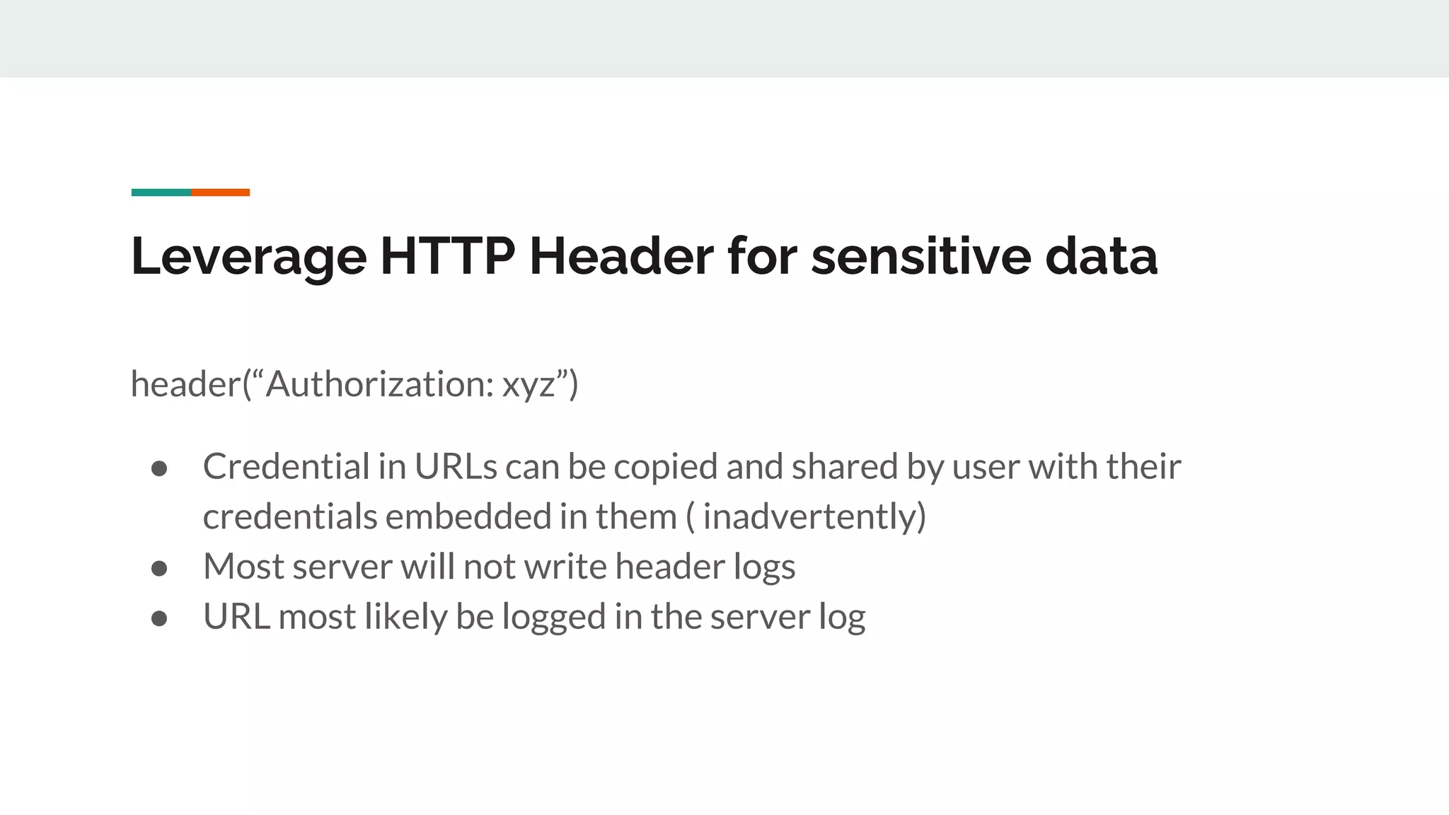 Leverage HTTP Header for sensitive data
header(“Authorization: xyz”)
● Credential in URLs can be copied and shared by user with their
credentials embedded in them ( inadvertently)
● Most server will not write header logs
● URL most likely be logged in the server log
 