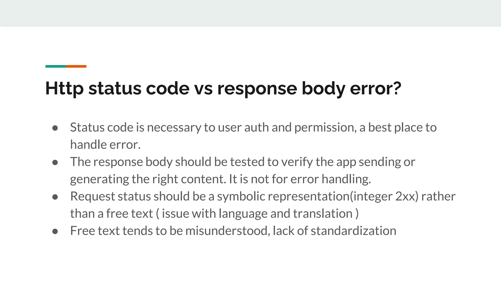Http status code vs response body error?
● Status code is necessary to user auth and permission, a best place to
handle error.
● The response body should be tested to verify the app sending or
generating the right content. It is not for error handling.
● Request status should be a symbolic representation(integer 2xx) rather
than a free text ( issue with language and translation )
● Free text tends to be misunderstood, lack of standardization
 
