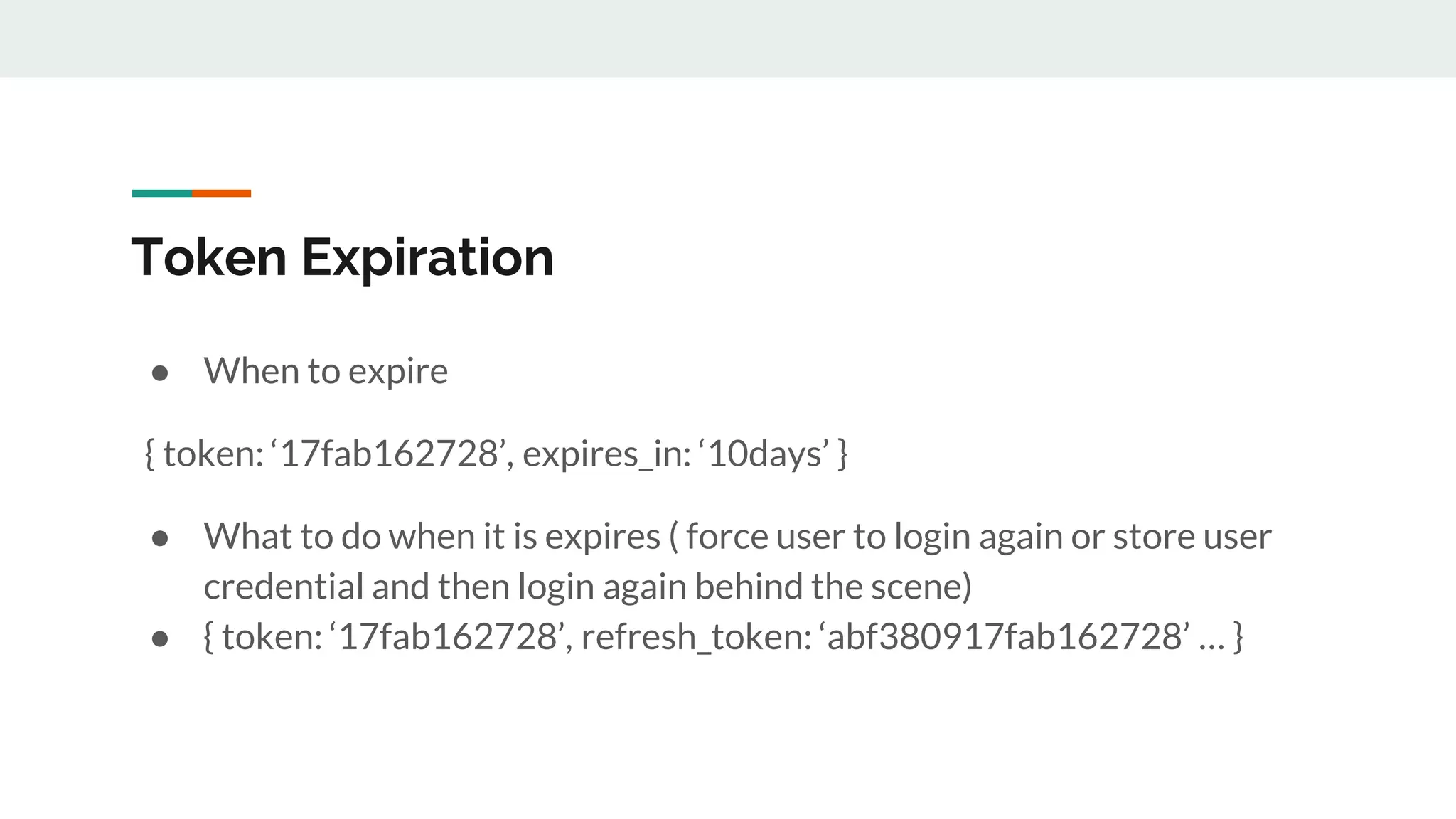 Token Expiration
● When to expire
{ token: ‘17fab162728’, expires_in: ‘10days’ }
● What to do when it is expires ( force user to login again or store user
credential and then login again behind the scene)
● { token: ‘17fab162728’, refresh_token: ‘abf380917fab162728’ … }
 