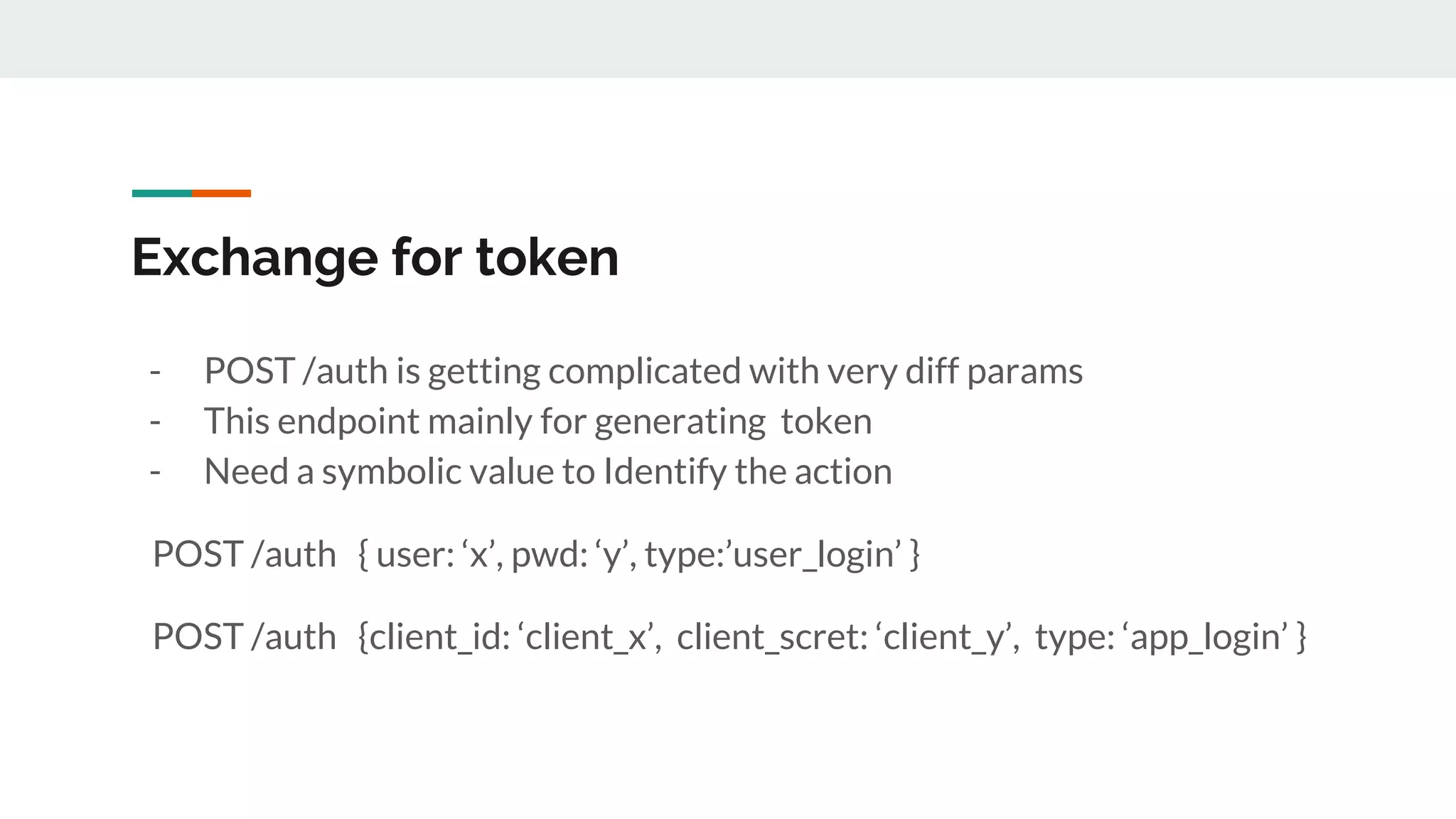 Exchange for token
- POST /auth is getting complicated with very diff params
- This endpoint mainly for generating token
- Need a symbolic value to Identify the action
POST /auth { user: ‘x’, pwd: ‘y’, type:’user_login’ }
POST /auth {client_id: ‘client_x’, client_scret: ‘client_y’, type: ‘app_login’ }
 