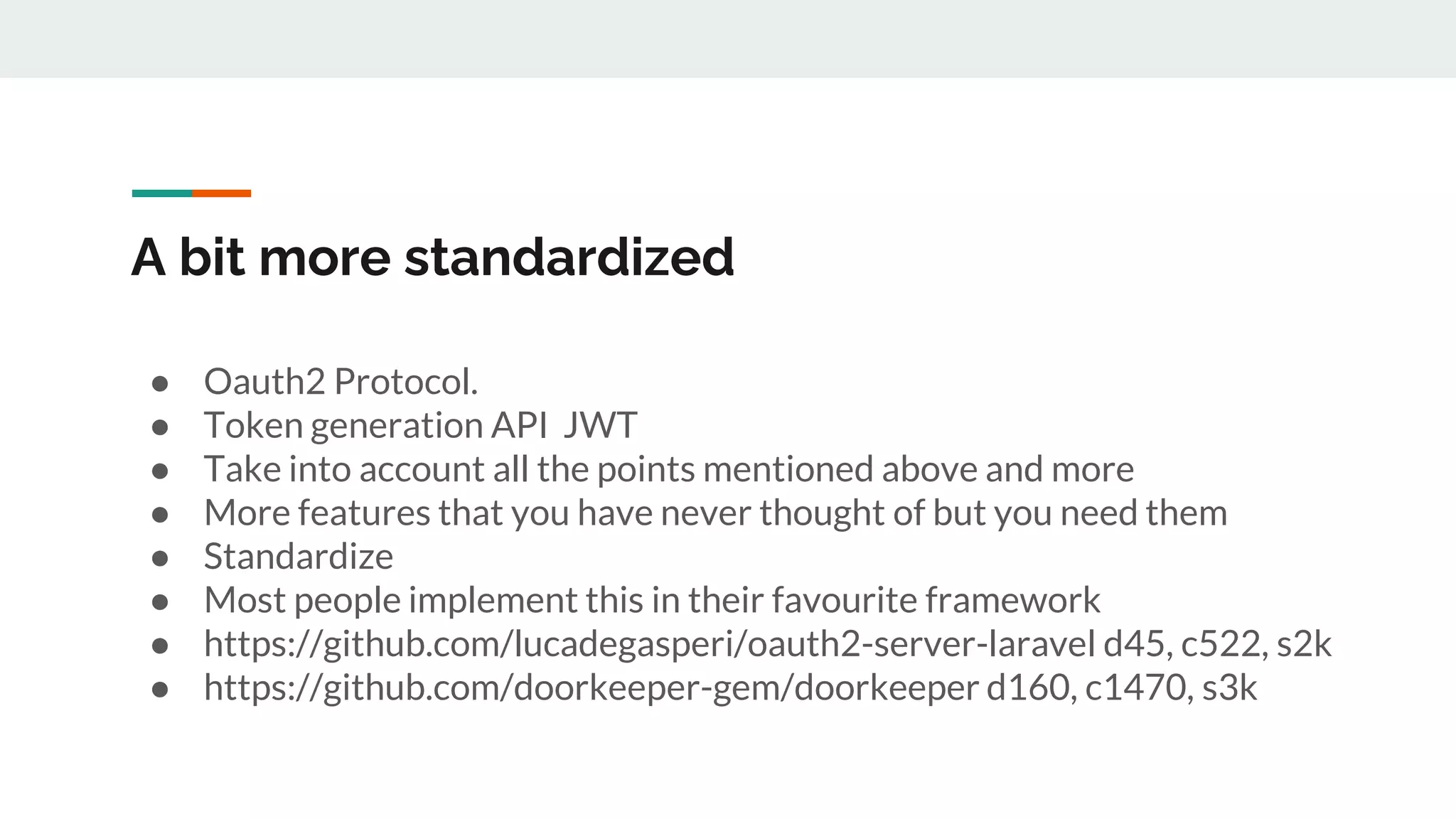 A bit more standardized
● Oauth2 Protocol.
● Token generation API JWT
● Take into account all the points mentioned above and more
● More features that you have never thought of but you need them
● Standardize
● Most people implement this in their favourite framework
● https://github.com/lucadegasperi/oauth2-server-laravel d45, c522, s2k
● https://github.com/doorkeeper-gem/doorkeeper d160, c1470, s3k
 