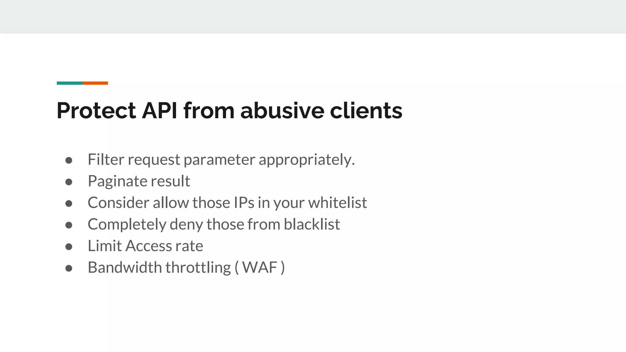 Protect API from abusive clients
● Filter request parameter appropriately.
● Paginate result
● Consider allow those IPs in your whitelist
● Completely deny those from blacklist
● Limit Access rate
● Bandwidth throttling ( WAF )
 