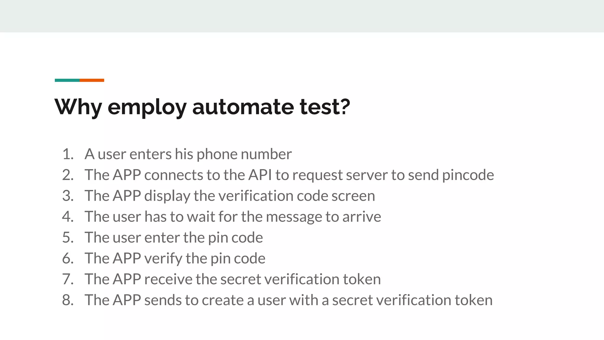 Why employ automate test?
1. A user enters his phone number
2. The APP connects to the API to request server to send pincode
3. The APP display the verification code screen
4. The user has to wait for the message to arrive
5. The user enter the pin code
6. The APP verify the pin code
7. The APP receive the secret verification token
8. The APP sends to create a user with a secret verification token
 