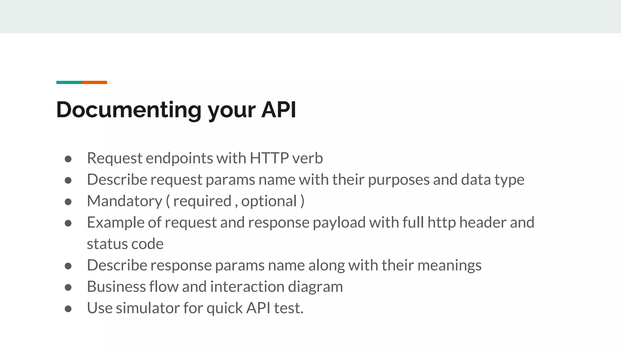 Documenting your API
● Request endpoints with HTTP verb
● Describe request params name with their purposes and data type
● Mandatory ( required , optional )
● Example of request and response payload with full http header and
status code
● Describe response params name along with their meanings
● Business flow and interaction diagram
● Use simulator for quick API test.
 