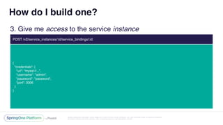 Unless otherwise indicated, these slides are © 2013-2016 Pivotal Software, Inc. and licensed under a Creative Commons
Attribution-NonCommercial license: http://creativecommons.org/licenses/by-nc/3.0/
How do I build one?
3. Give me access to the service instance
POST /v2/service_instances/:id/service_bindings/:id
{
"credentials": {
"uri": “mysql://...”,
"username": "admin",
"password": "password",
"port": 3306
}
}
 