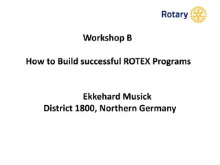 Workshop B
How to Build successful ROTEX Programs
Ekkehard Musick
District 1800, Northern Germany
 
