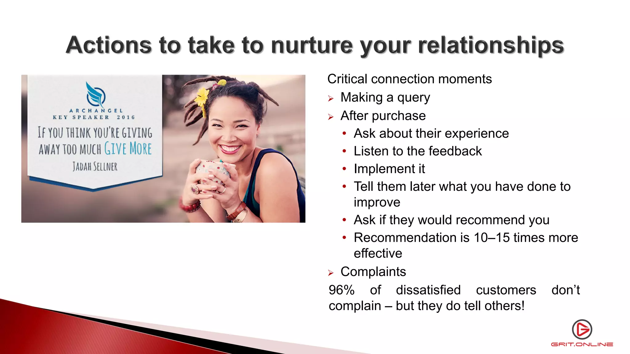Critical connection moments
 Making a query
 After purchase
• Ask about their experience
• Listen to the feedback
• Implement it
• Tell them later what you have done to
improve
• Ask if they would recommend you
• Recommendation is 10–15 times more
effective
 Complaints
96% of dissatisfied customers don’t
complain – but they do tell others!
 