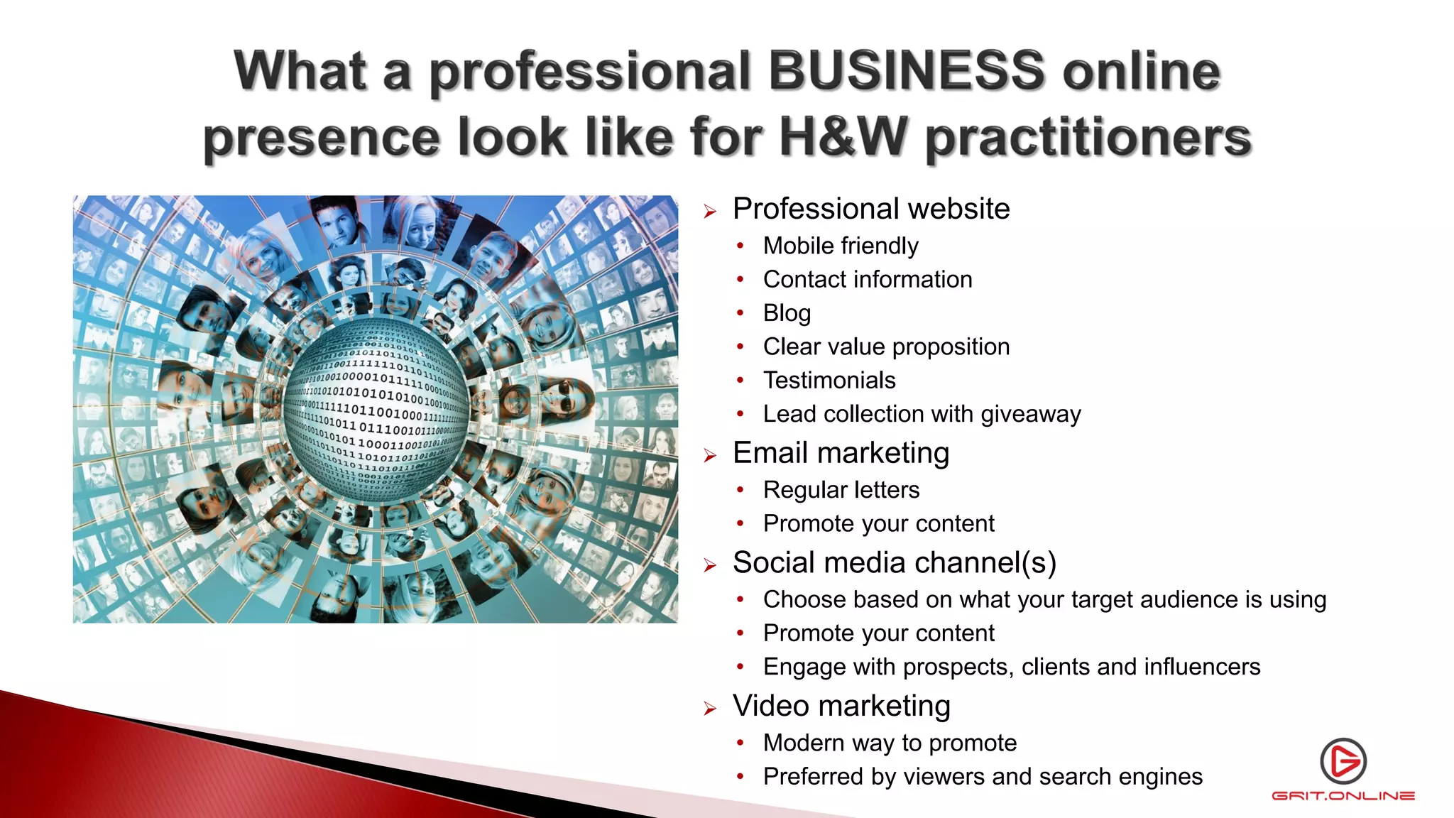  Professional website
• Mobile friendly
• Contact information
• Blog
• Clear value proposition
• Testimonials
• Lead collection with giveaway
 Email marketing
• Regular letters
• Promote your content
 Social media channel(s)
• Choose based on what your target audience is using
• Promote your content
• Engage with prospects, clients and influencers
 Video marketing
• Modern way to promote
• Preferred by viewers and search engines
 