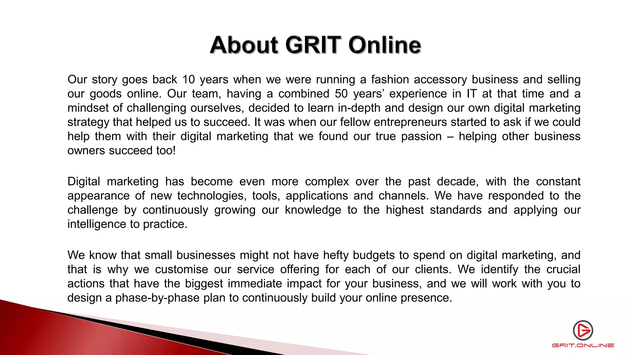 Our story goes back 10 years when we were running a fashion accessory business and selling
our goods online. Our team, having a combined 50 years’ experience in IT at that time and a
mindset of challenging ourselves, decided to learn in-depth and design our own digital marketing
strategy that helped us to succeed. It was when our fellow entrepreneurs started to ask if we could
help them with their digital marketing that we found our true passion – helping other business
owners succeed too!
Digital marketing has become even more complex over the past decade, with the constant
appearance of new technologies, tools, applications and channels. We have responded to the
challenge by continuously growing our knowledge to the highest standards and applying our
intelligence to practice.
We know that small businesses might not have hefty budgets to spend on digital marketing, and
that is why we customise our service offering for each of our clients. We identify the crucial
actions that have the biggest immediate impact for your business, and we will work with you to
design a phase-by-phase plan to continuously build your online presence.
 