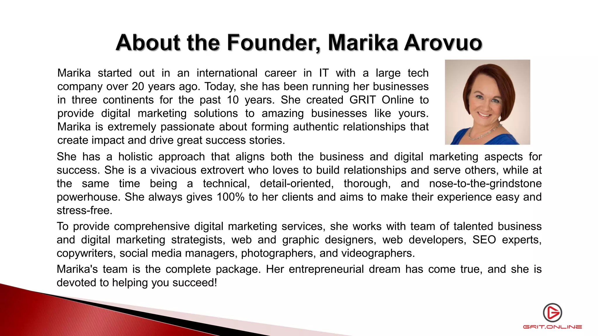 She has a holistic approach that aligns both the business and digital marketing aspects for
success. She is a vivacious extrovert who loves to build relationships and serve others, while at
the same time being a technical, detail-oriented, thorough, and nose-to-the-grindstone
powerhouse. She always gives 100% to her clients and aims to make their experience easy and
stress-free.
To provide comprehensive digital marketing services, she works with team of talented business
and digital marketing strategists, web and graphic designers, web developers, SEO experts,
copywriters, social media managers, photographers, and videographers.
Marika's team is the complete package. Her entrepreneurial dream has come true, and she is
devoted to helping you succeed!
Marika started out in an international career in IT with a large tech
company over 20 years ago. Today, she has been running her businesses
in three continents for the past 10 years. She created GRIT Online to
provide digital marketing solutions to amazing businesses like yours.
Marika is extremely passionate about forming authentic relationships that
create impact and drive great success stories.
 