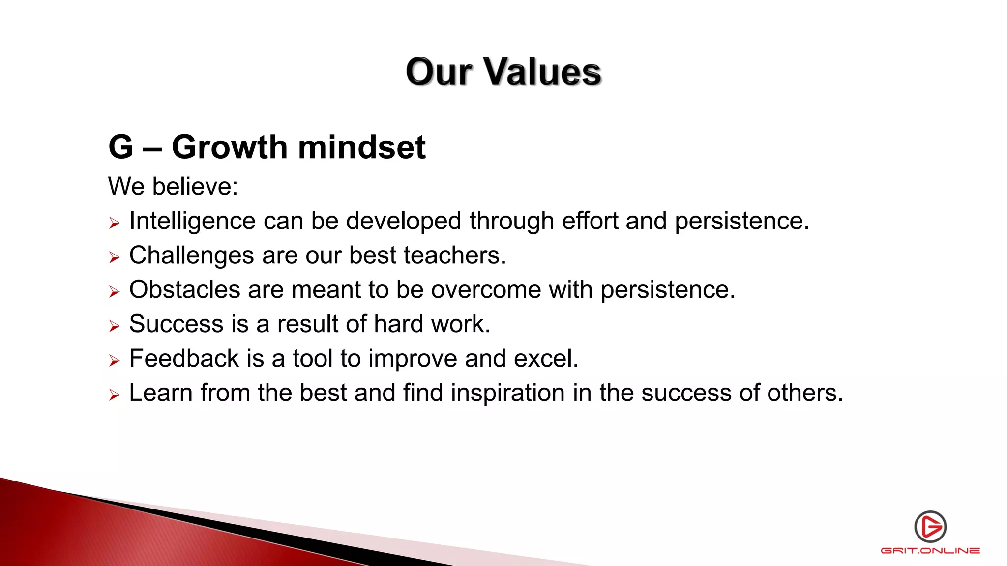 G – Growth mindset
We believe:
 Intelligence can be developed through effort and persistence.
 Challenges are our best teachers.
 Obstacles are meant to be overcome with persistence.
 Success is a result of hard work.
 Feedback is a tool to improve and excel.
 Learn from the best and find inspiration in the success of others.
 