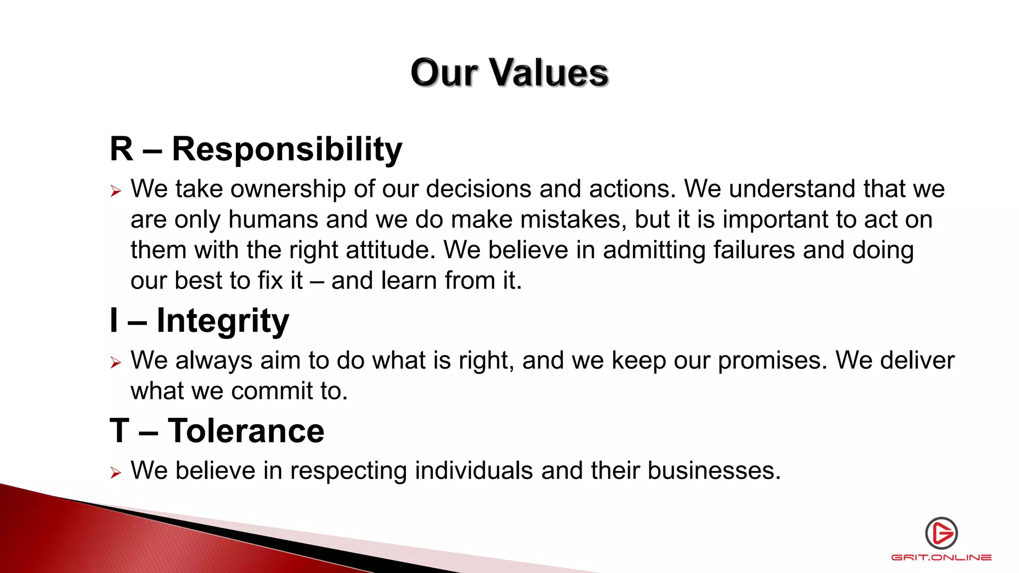 R – Responsibility
 We take ownership of our decisions and actions. We understand that we
are only humans and we do make mistakes, but it is important to act on
them with the right attitude. We believe in admitting failures and doing
our best to fix it – and learn from it.
I – Integrity
 We always aim to do what is right, and we keep our promises. We deliver
what we commit to.
T – Tolerance
 We believe in respecting individuals and their businesses.
 