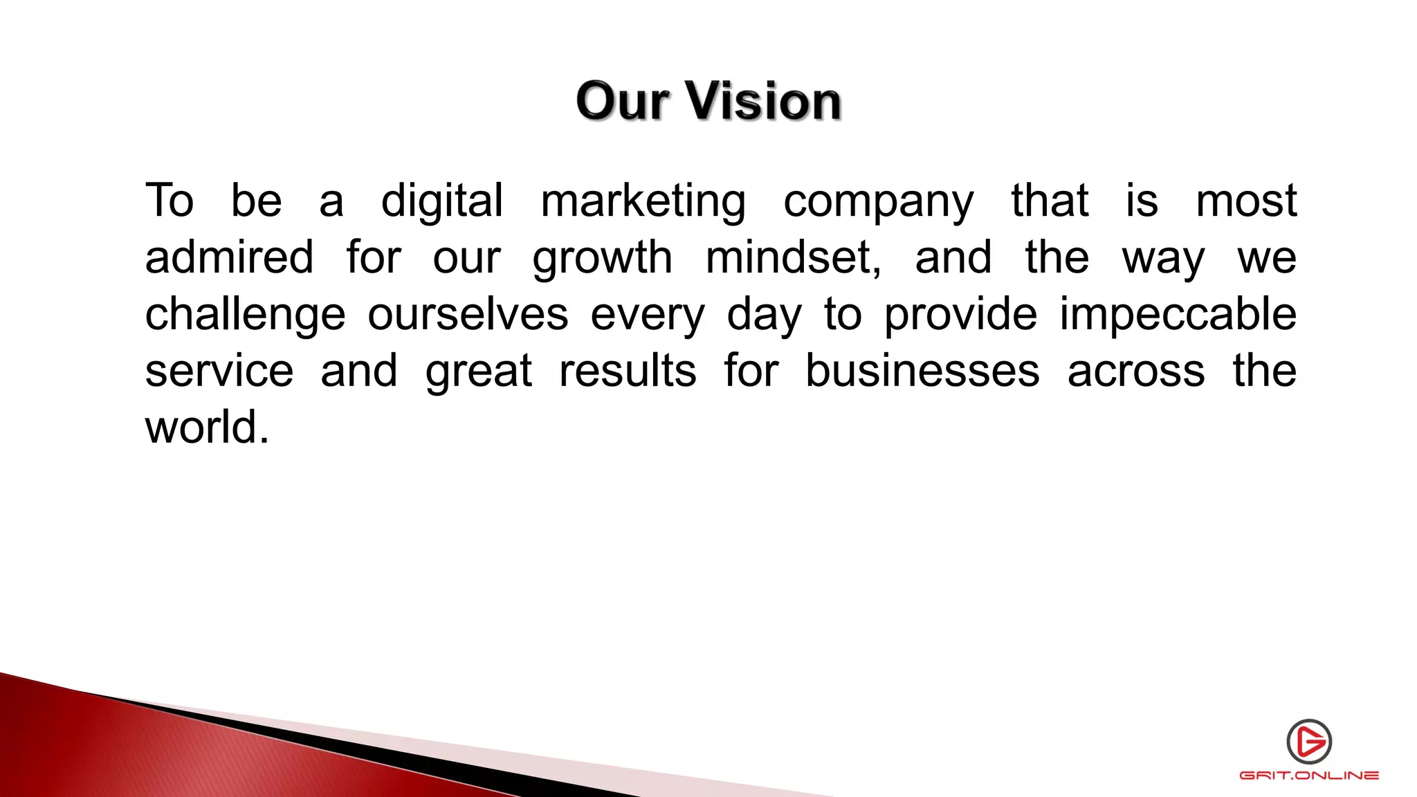To be a digital marketing company that is most
admired for our growth mindset, and the way we
challenge ourselves every day to provide impeccable
service and great results for businesses across the
world.
 
