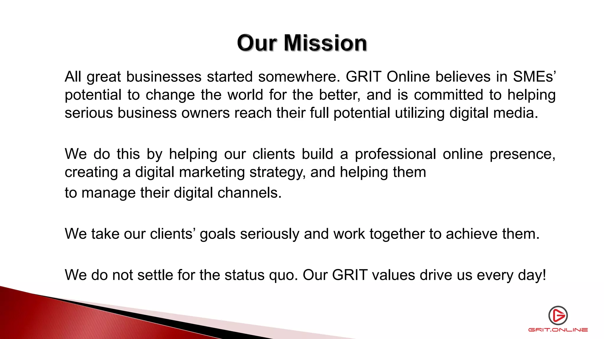 All great businesses started somewhere. GRIT Online believes in SMEs’
potential to change the world for the better, and is committed to helping
serious business owners reach their full potential utilizing digital media.
We do this by helping our clients build a professional online presence,
creating a digital marketing strategy, and helping them
to manage their digital channels.
We take our clients’ goals seriously and work together to achieve them.
We do not settle for the status quo. Our GRIT values drive us every day!
 