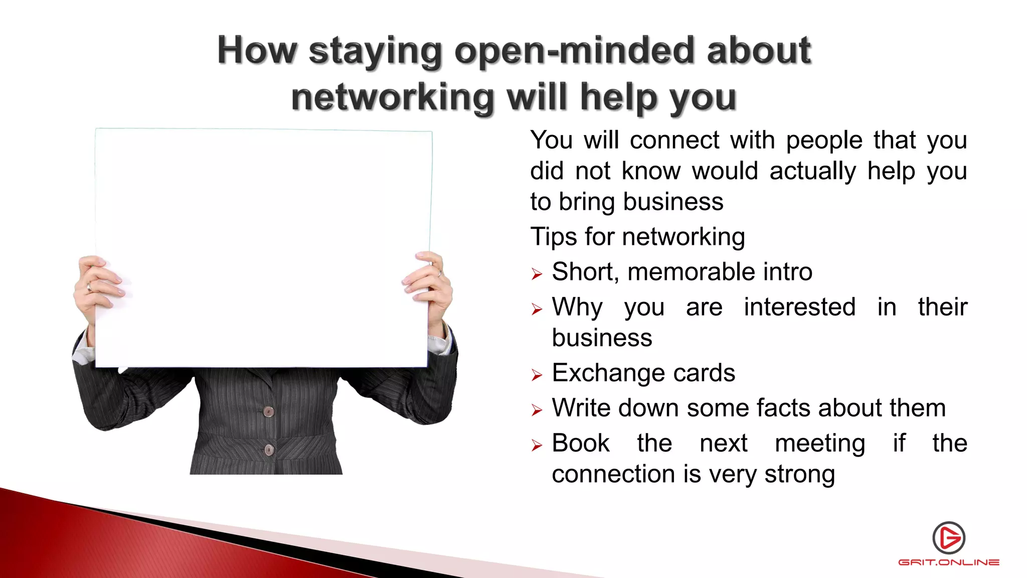 You will connect with people that you
did not know would actually help you
to bring business
Tips for networking
 Short, memorable intro
 Why you are interested in their
business
 Exchange cards
 Write down some facts about them
 Book the next meeting if the
connection is very strong
 