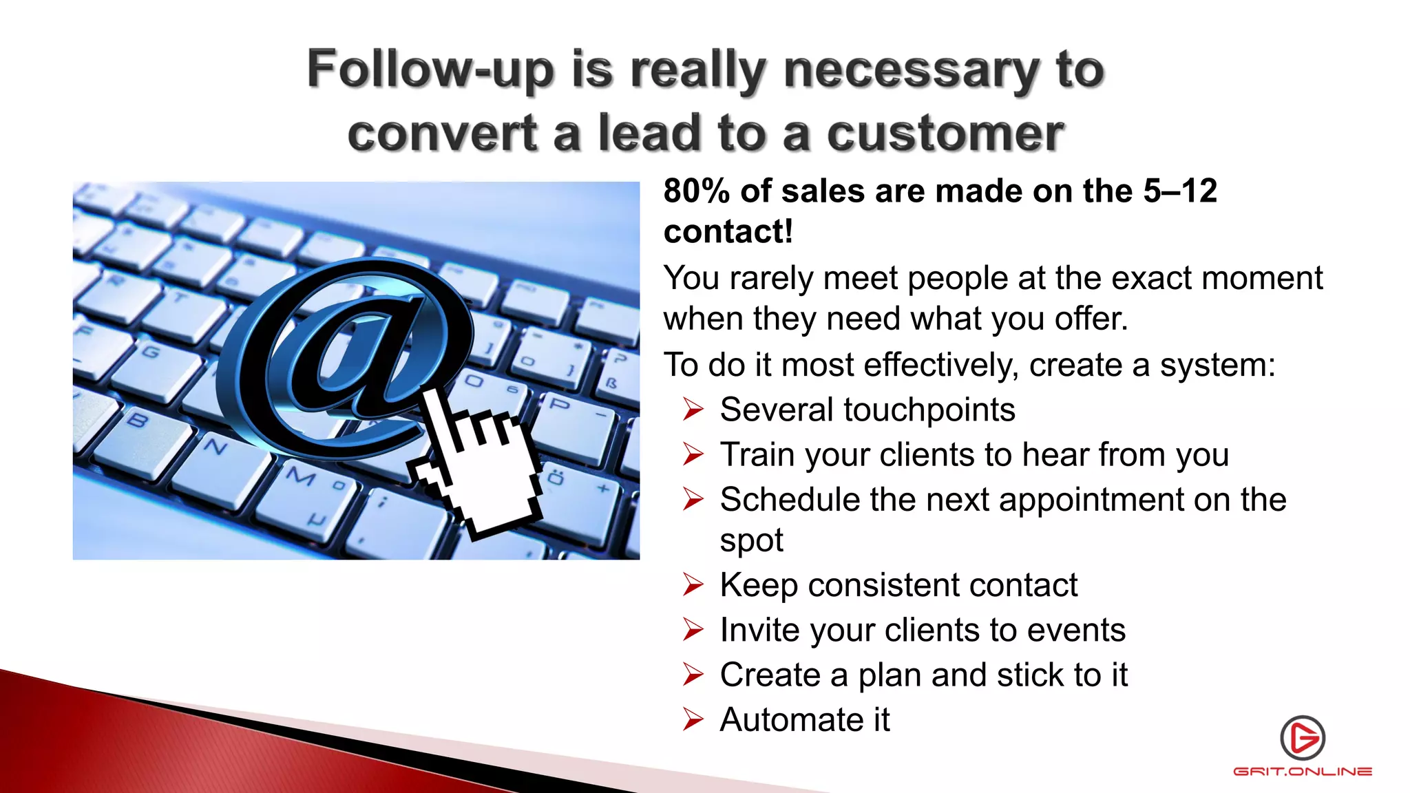 80% of sales are made on the 5–12
contact!
You rarely meet people at the exact moment
when they need what you offer.
To do it most effectively, create a system:
 Several touchpoints
 Train your clients to hear from you
 Schedule the next appointment on the
spot
 Keep consistent contact
 Invite your clients to events
 Create a plan and stick to it
 Automate it
 