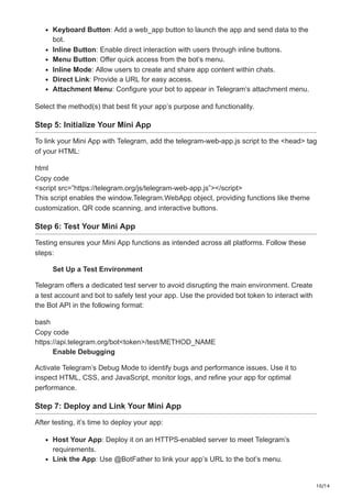 10/14
Keyboard Button: Add a web_app button to launch the app and send data to the
bot.
Inline Button: Enable direct interaction with users through inline buttons.
Menu Button: Offer quick access from the bot’s menu.
Inline Mode: Allow users to create and share app content within chats.
Direct Link: Provide a URL for easy access.
Attachment Menu: Configure your bot to appear in Telegram’s attachment menu.
Select the method(s) that best fit your app’s purpose and functionality.
Step 5: Initialize Your Mini App
To link your Mini App with Telegram, add the telegram-web-app.js script to the <head> tag
of your HTML:
html
Copy code
<script src=”https://telegram.org/js/telegram-web-app.js”></script>
This script enables the window.Telegram.WebApp object, providing functions like theme
customization, QR code scanning, and interactive buttons.
Step 6: Test Your Mini App
Testing ensures your Mini App functions as intended across all platforms. Follow these
steps:
Set Up a Test Environment
Telegram offers a dedicated test server to avoid disrupting the main environment. Create
a test account and bot to safely test your app. Use the provided bot token to interact with
the Bot API in the following format:
bash
Copy code
https://api.telegram.org/bot<token>/test/METHOD_NAME
Enable Debugging
Activate Telegram’s Debug Mode to identify bugs and performance issues. Use it to
inspect HTML, CSS, and JavaScript, monitor logs, and refine your app for optimal
performance.
Step 7: Deploy and Link Your Mini App
After testing, it’s time to deploy your app:
Host Your App: Deploy it on an HTTPS-enabled server to meet Telegram’s
requirements.
Link the App: Use @BotFather to link your app’s URL to the bot’s menu.
 