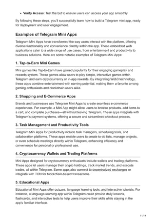 11/14
Verify Access: Test the bot to ensure users can access your app smoothly.
By following these steps, you’ll successfully learn how to build a Telegram mini app, ready
for deployment and user engagement.
Examples of Telegram Mini Apps
Telegram Mini Apps have transformed the way users interact with the platform, offering
diverse functionality and convenience directly within the app. These embedded web
applications cater to a wide range of use cases, from entertainment and productivity to
business solutions. Here are some notable examples of Telegram Mini Apps:
1. Tap-to-Earn Mini Games
Mini games like Tap-to-Earn have gained popularity for their engaging gameplay and
rewards system. These games allow users to play simple, interactive games within
Telegram and earn cryptocurrency or in-app rewards. By integrating Web3 technology,
these apps combine entertainment with earning potential, making them a favorite among
gaming enthusiasts and blockchain users alike.
2. Shopping and E-Commerce Apps
Brands and businesses use Telegram Mini Apps to create seamless e-commerce
experiences. For example, a Mini App might allow users to browse products, add items to
a cart, and complete purchases—all without leaving Telegram. These apps integrate with
Telegram’s payment systems, offering a secure and streamlined checkout process.
3. Task Management and Productivity Tools
Telegram Mini Apps for productivity include task managers, scheduling tools, and
collaboration platforms. These apps enable users to create to-do lists, manage projects,
or even schedule meetings directly within Telegram, enhancing efficiency and
convenience for personal or professional use.
4. Cryptocurrency Wallets and Trading Platforms
Mini Apps designed for cryptocurrency enthusiasts include wallets and trading platforms.
These apps let users manage their crypto holdings, track market trends, and execute
trades, all within Telegram. Some apps also connect to decentralized exchanges or
integrate with TON for blockchain-based transactions.
5. Educational Apps
Educational Mini Apps offer quizzes, language learning tools, and interactive tutorials. For
instance, a language-learning app within Telegram could provide daily lessons,
flashcards, and interactive tests to help users improve their skills while staying in the
app’s familiar interface.
 