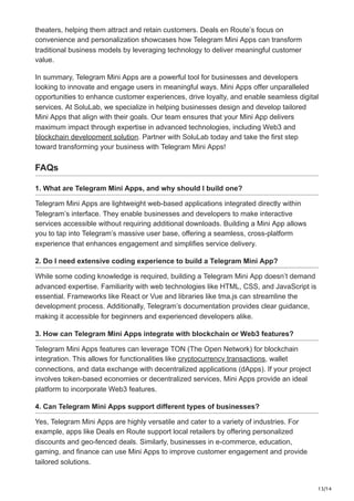 13/14
theaters, helping them attract and retain customers. Deals en Route’s focus on
convenience and personalization showcases how Telegram Mini Apps can transform
traditional business models by leveraging technology to deliver meaningful customer
value.
In summary, Telegram Mini Apps are a powerful tool for businesses and developers
looking to innovate and engage users in meaningful ways. Mini Apps offer unparalleled
opportunities to enhance customer experiences, drive loyalty, and enable seamless digital
services. At SoluLab, we specialize in helping businesses design and develop tailored
Mini Apps that align with their goals. Our team ensures that your Mini App delivers
maximum impact through expertise in advanced technologies, including Web3 and
blockchain development solution. Partner with SoluLab today and take the first step
toward transforming your business with Telegram Mini Apps!
FAQs
1. What are Telegram Mini Apps, and why should I build one?
Telegram Mini Apps are lightweight web-based applications integrated directly within
Telegram’s interface. They enable businesses and developers to make interactive
services accessible without requiring additional downloads. Building a Mini App allows
you to tap into Telegram’s massive user base, offering a seamless, cross-platform
experience that enhances engagement and simplifies service delivery.
2. Do I need extensive coding experience to build a Telegram Mini App?
While some coding knowledge is required, building a Telegram Mini App doesn’t demand
advanced expertise. Familiarity with web technologies like HTML, CSS, and JavaScript is
essential. Frameworks like React or Vue and libraries like tma.js can streamline the
development process. Additionally, Telegram’s documentation provides clear guidance,
making it accessible for beginners and experienced developers alike.
3. How can Telegram Mini Apps integrate with blockchain or Web3 features?
Telegram Mini Apps features can leverage TON (The Open Network) for blockchain
integration. This allows for functionalities like cryptocurrency transactions, wallet
connections, and data exchange with decentralized applications (dApps). If your project
involves token-based economies or decentralized services, Mini Apps provide an ideal
platform to incorporate Web3 features.
4. Can Telegram Mini Apps support different types of businesses?
Yes, Telegram Mini Apps are highly versatile and cater to a variety of industries. For
example, apps like Deals en Route support local retailers by offering personalized
discounts and geo-fenced deals. Similarly, businesses in e-commerce, education,
gaming, and finance can use Mini Apps to improve customer engagement and provide
tailored solutions.
 
