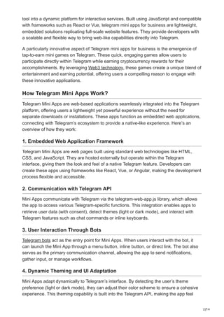 2/14
tool into a dynamic platform for interactive services. Built using JavaScript and compatible
with frameworks such as React or Vue, telegram mini apps for business are lightweight,
embedded solutions replicating full-scale website features. They provide developers with
a scalable and flexible way to bring web-like capabilities directly into Telegram.
A particularly innovative aspect of Telegram mini apps for business is the emergence of
tap-to-earn mini games on Telegram. These quick, engaging games allow users to
participate directly within Telegram while earning cryptocurrency rewards for their
accomplishments. By leveraging Web3 technology, these games create a unique blend of
entertainment and earning potential, offering users a compelling reason to engage with
these innovative applications.
How Telegram Mini Apps Work?
Telegram Mini Apps are web-based applications seamlessly integrated into the Telegram
platform, offering users a lightweight yet powerful experience without the need for
separate downloads or installations. These apps function as embedded web applications,
connecting with Telegram’s ecosystem to provide a native-like experience. Here’s an
overview of how they work:
1. Embedded Web Application Framework
Telegram Mini Apps are web pages built using standard web technologies like HTML,
CSS, and JavaScript. They are hosted externally but operate within the Telegram
interface, giving them the look and feel of a native Telegram feature. Developers can
create these apps using frameworks like React, Vue, or Angular, making the development
process flexible and accessible.
2. Communication with Telegram API
Mini Apps communicate with Telegram via the telegram-web-app.js library, which allows
the app to access various Telegram-specific functions. This integration enables apps to
retrieve user data (with consent), detect themes (light or dark mode), and interact with
Telegram features such as chat commands or inline keyboards.
3. User Interaction Through Bots
Telegram bots act as the entry point for Mini Apps. When users interact with the bot, it
can launch the Mini App through a menu button, inline button, or direct link. The bot also
serves as the primary communication channel, allowing the app to send notifications,
gather input, or manage workflows.
4. Dynamic Theming and UI Adaptation
Mini Apps adapt dynamically to Telegram’s interface. By detecting the user’s theme
preference (light or dark mode), they can adjust their color scheme to ensure a cohesive
experience. This theming capability is built into the Telegram API, making the app feel
 