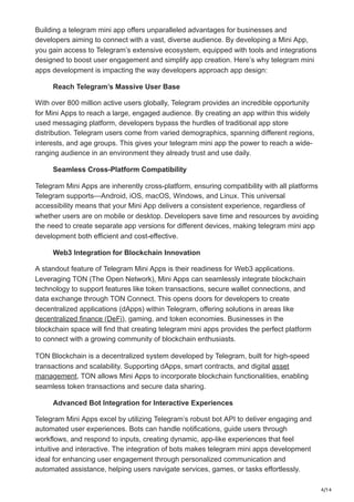 4/14
Building a telegram mini app offers unparalleled advantages for businesses and
developers aiming to connect with a vast, diverse audience. By developing a Mini App,
you gain access to Telegram’s extensive ecosystem, equipped with tools and integrations
designed to boost user engagement and simplify app creation. Here’s why telegram mini
apps development is impacting the way developers approach app design:
Reach Telegram’s Massive User Base
With over 800 million active users globally, Telegram provides an incredible opportunity
for Mini Apps to reach a large, engaged audience. By creating an app within this widely
used messaging platform, developers bypass the hurdles of traditional app store
distribution. Telegram users come from varied demographics, spanning different regions,
interests, and age groups. This gives your telegram mini app the power to reach a wide-
ranging audience in an environment they already trust and use daily.
Seamless Cross-Platform Compatibility
Telegram Mini Apps are inherently cross-platform, ensuring compatibility with all platforms
Telegram supports—Android, iOS, macOS, Windows, and Linux. This universal
accessibility means that your Mini App delivers a consistent experience, regardless of
whether users are on mobile or desktop. Developers save time and resources by avoiding
the need to create separate app versions for different devices, making telegram mini app
development both efficient and cost-effective.
Web3 Integration for Blockchain Innovation
A standout feature of Telegram Mini Apps is their readiness for Web3 applications.
Leveraging TON (The Open Network), Mini Apps can seamlessly integrate blockchain
technology to support features like token transactions, secure wallet connections, and
data exchange through TON Connect. This opens doors for developers to create
decentralized applications (dApps) within Telegram, offering solutions in areas like
decentralized finance (DeFi), gaming, and token economies. Businesses in the
blockchain space will find that creating telegram mini apps provides the perfect platform
to connect with a growing community of blockchain enthusiasts.
TON Blockchain is a decentralized system developed by Telegram, built for high-speed
transactions and scalability. Supporting dApps, smart contracts, and digital asset
management, TON allows Mini Apps to incorporate blockchain functionalities, enabling
seamless token transactions and secure data sharing.
Advanced Bot Integration for Interactive Experiences
Telegram Mini Apps excel by utilizing Telegram’s robust bot API to deliver engaging and
automated user experiences. Bots can handle notifications, guide users through
workflows, and respond to inputs, creating dynamic, app-like experiences that feel
intuitive and interactive. The integration of bots makes telegram mini apps development
ideal for enhancing user engagement through personalized communication and
automated assistance, helping users navigate services, games, or tasks effortlessly.
 