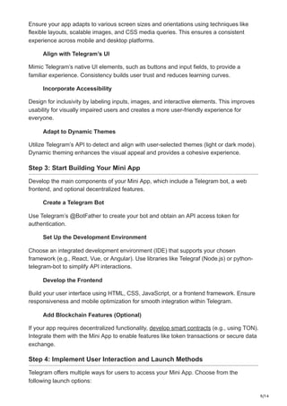 9/14
Ensure your app adapts to various screen sizes and orientations using techniques like
flexible layouts, scalable images, and CSS media queries. This ensures a consistent
experience across mobile and desktop platforms.
Align with Telegram’s UI
Mimic Telegram’s native UI elements, such as buttons and input fields, to provide a
familiar experience. Consistency builds user trust and reduces learning curves.
Incorporate Accessibility
Design for inclusivity by labeling inputs, images, and interactive elements. This improves
usability for visually impaired users and creates a more user-friendly experience for
everyone.
Adapt to Dynamic Themes
Utilize Telegram’s API to detect and align with user-selected themes (light or dark mode).
Dynamic theming enhances the visual appeal and provides a cohesive experience.
Step 3: Start Building Your Mini App
Develop the main components of your Mini App, which include a Telegram bot, a web
frontend, and optional decentralized features.
Create a Telegram Bot
Use Telegram’s @BotFather to create your bot and obtain an API access token for
authentication.
Set Up the Development Environment
Choose an integrated development environment (IDE) that supports your chosen
framework (e.g., React, Vue, or Angular). Use libraries like Telegraf (Node.js) or python-
telegram-bot to simplify API interactions.
Develop the Frontend
Build your user interface using HTML, CSS, JavaScript, or a frontend framework. Ensure
responsiveness and mobile optimization for smooth integration within Telegram.
Add Blockchain Features (Optional)
If your app requires decentralized functionality, develop smart contracts (e.g., using TON).
Integrate them with the Mini App to enable features like token transactions or secure data
exchange.
Step 4: Implement User Interaction and Launch Methods
Telegram offers multiple ways for users to access your Mini App. Choose from the
following launch options:
 