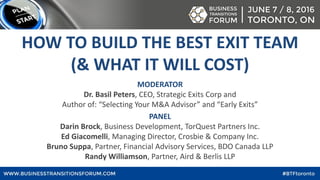 MODERATOR
Dr. Basil Peters, CEO, Strategic Exits Corp and
Author of: “Selecting Your M&A Advisor” and “Early Exits”
PANEL
Darin Brock, Business Development, TorQuest Partners Inc.
Ed Giacomelli, Managing Director, Crosbie & Company Inc.
Bruno Suppa, Partner, Financial Advisory Services, BDO Canada LLP
Randy Williamson, Partner, Aird & Berlis LLP
HOW TO BUILD THE BEST EXIT TEAM
(& WHAT IT WILL COST)
 