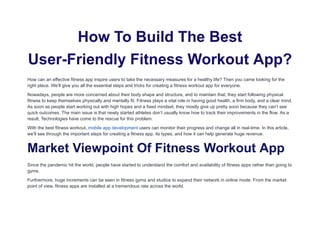 How To Build The Best
User-Friendly Fitness Workout App?
How can an effective fitness app inspire users to take the necessary measures for a healthy life? Then you came looking for the
right place. We’ll give you all the essential steps and tricks for creating a fitness workout app for everyone.
Nowadays, people are more concerned about their body shape and structure, and to maintain that, they start following physical
fitness to keep themselves physically and mentally fit. Fitness plays a vital role in having good health, a firm body, and a clear mind.
As soon as people start working out with high hopes and a fixed mindset, they mostly give up pretty soon because they can’t see
quick outcomes. The main issue is that newly started athletes don’t usually know how to track their improvements in the flow. As a
result, Technologies have come to the rescue for this problem.
With the best fitness workout, mobile app development users can monitor their progress and change all in real-time. In this article,
we’ll see through the important steps for creating a fitness app, its types, and how it can help generate huge revenue.
Market Viewpoint Of Fitness Workout App
Since the pandemic hit the world, people have started to understand the comfort and availability of fitness apps rather than going to
gyms.
Furthermore, huge increments can be seen in fitness gyms and studios to expand their network in online mode. From the market
point of view, fitness apps are installed at a tremendous rate across the world.
 