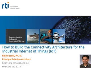 How to Build the Connectivity Architecture for the
Industrial Internet of Things (IoT)
Rajive Joshi, Ph. D.
Principal Solution Architect
Real-Time Innovations Inc.
February 25, 2015
 