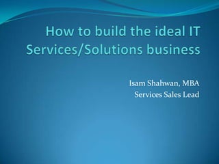 How to build the ideal IT Services/Solutions business,[object Object],Isam Shahwan, MBA,[object Object],Services Sales Lead,[object Object]