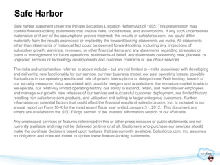 Safe Harbor
Safe harbor statement under the Private Securities Litigation Reform Act of 1995: This presentation may
contain forward-looking statements that involve risks, uncertainties, and assumptions. If any such uncertainties
materialize or if any of the assumptions proves incorrect, the results of salesforce.com, inc. could differ
materially from the results expressed or implied by the forward-looking statements we make. All statements
other than statements of historical fact could be deemed forward-looking, including any projections of
subscriber growth, earnings, revenues, or other financial items and any statements regarding strategies or
plans of management for future operations, statements of belief, any statements concerning new, planned, or
upgraded services or technology developments and customer contracts or use of our services.

The risks and uncertainties referred to above include – but are not limited to – risks associated with developing
and delivering new functionality for our service, our new business model, our past operating losses, possible
fluctuations in our operating results and rate of growth, interruptions or delays in our Web hosting, breach of
our security measures, risks associated with possible mergers and acquisitions, the immature market in which
we operate, our relatively limited operating history, our ability to expand, retain, and motivate our employees
and manage our growth, new releases of our service and successful customer deployment, our limited history
reselling non-salesforce.com products, and utilization and selling to larger enterprise customers. Further
information on potential factors that could affect the financial results of salesforce.com, inc. is included in our
annual report on Form 10-K for the most recent fiscal year ended January 31, 2012. This document and
others are available on the SEC Filings section of the Investor Information section of our Web site.

Any unreleased services or features referenced in this or other press releases or public statements are not
currently available and may not be delivered on time or at all. Customers who purchase our services should
make the purchase decisions based upon features that are currently available. Salesforce.com, inc. assumes
no obligation and does not intend to update these forward-looking statements.
 