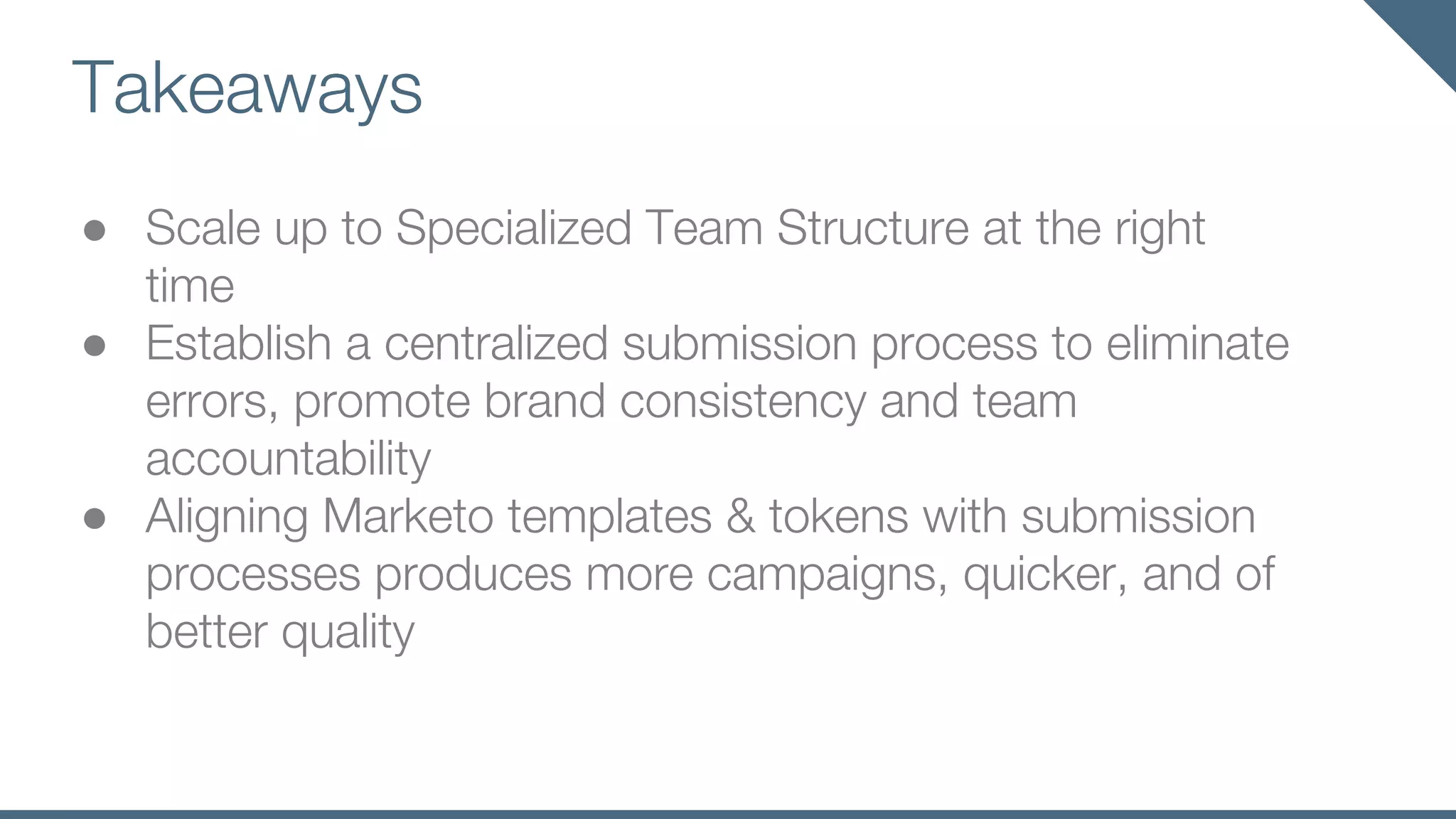 Takeaways
● Scale up to Specialized Team Structure at the right
time
● Establish a centralized submission process to eliminate
errors, promote brand consistency and team
accountability
● Aligning Marketo templates & tokens with submission
processes produces more campaigns, quicker, and of
better quality
 