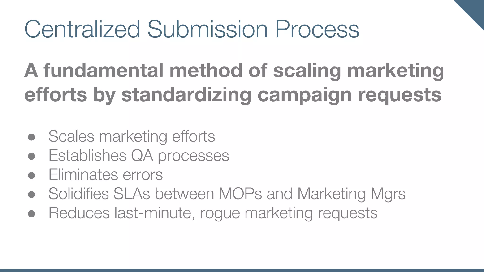 Centralized Submission Process
A fundamental method of scaling marketing
efforts by standardizing campaign requests
● Scales marketing efforts
● Establishes QA processes
● Eliminates errors
● Solidifies SLAs between MOPs and Marketing Mgrs
● Reduces last-minute, rogue marketing requests
 