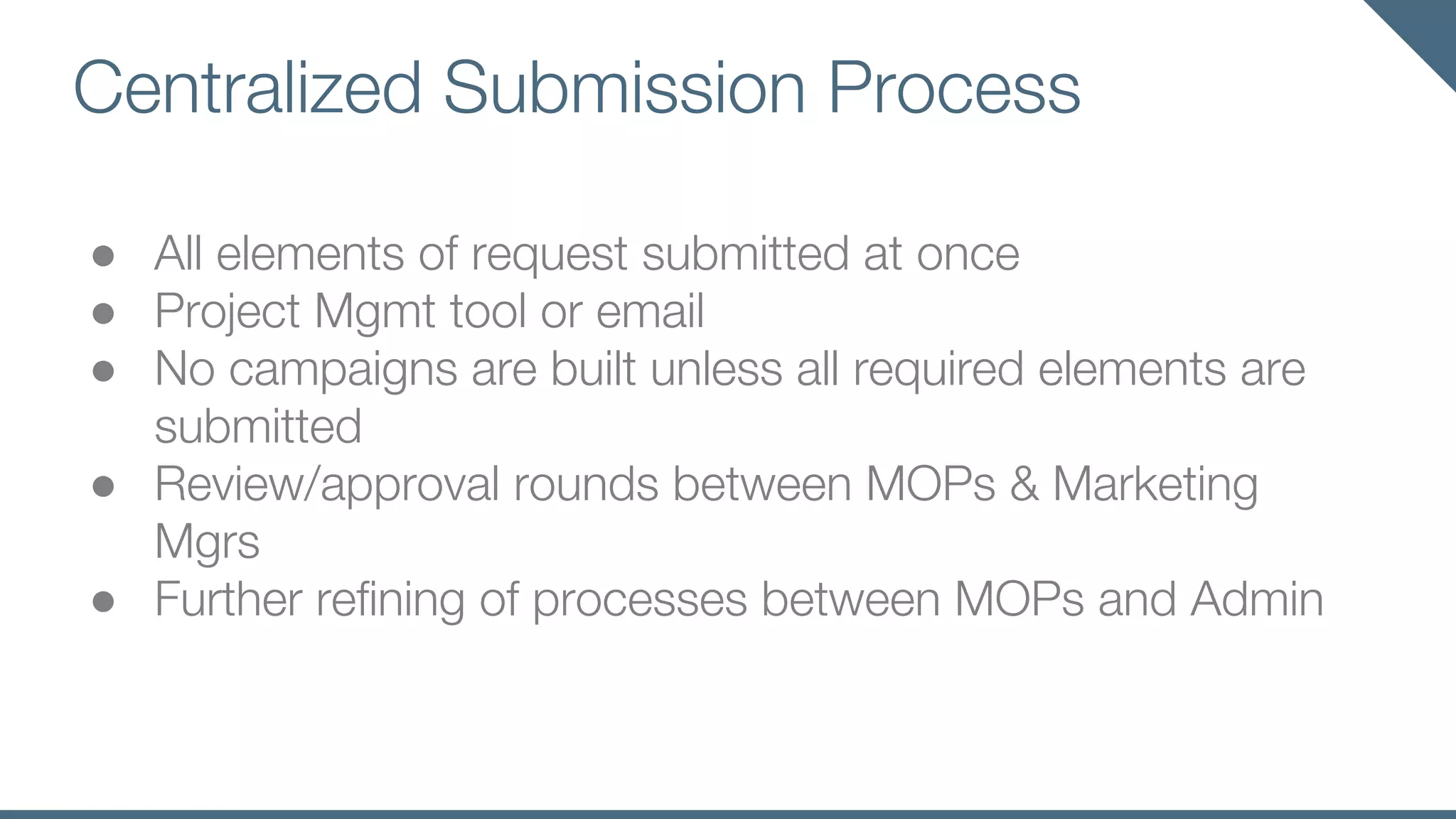 Centralized Submission Process
● All elements of request submitted at once
● Project Mgmt tool or email
● No campaigns are built unless all required elements are
submitted
● Review/approval rounds between MOPs & Marketing
Mgrs
● Further refining of processes between MOPs and Admin
 