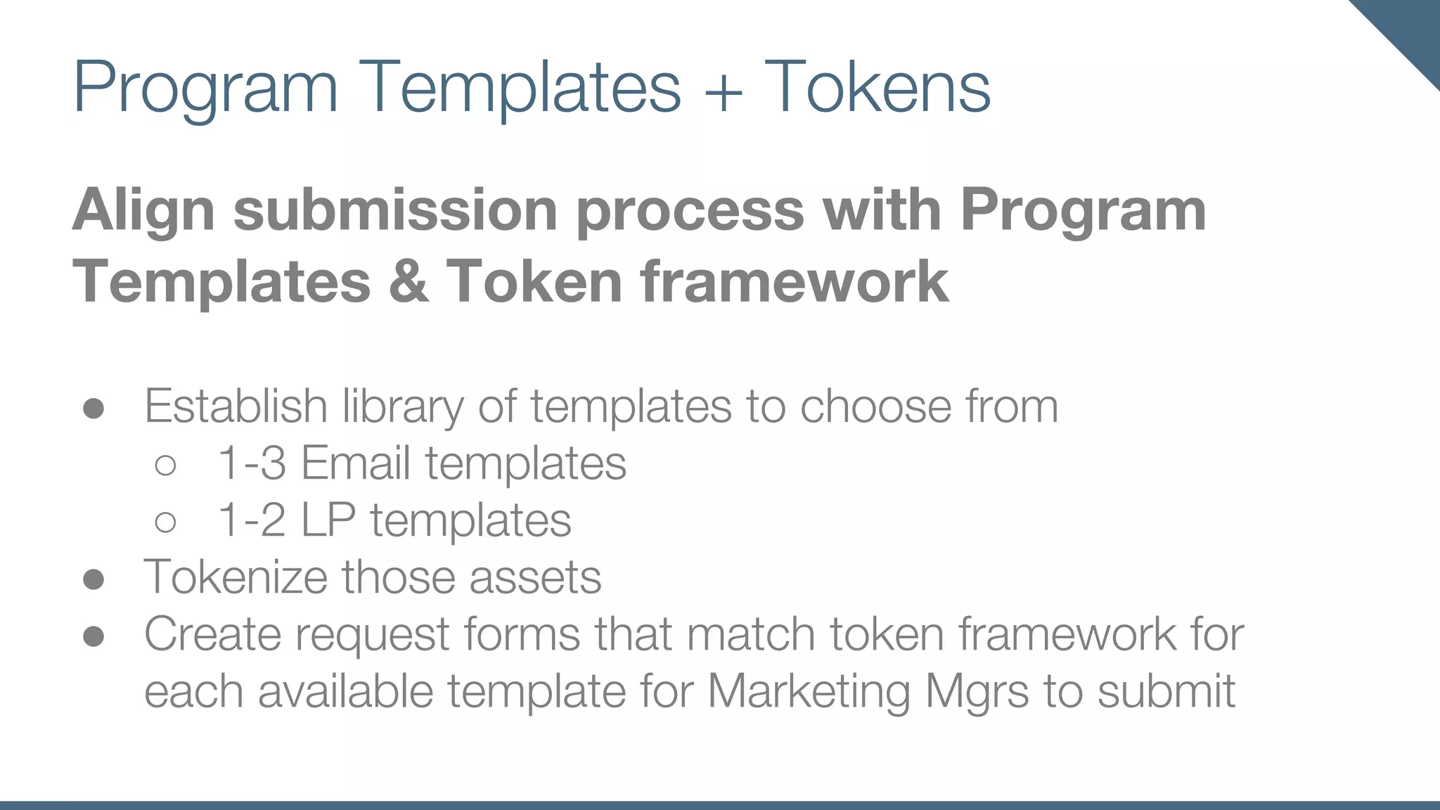 Program Templates + Tokens
Align submission process with Program
Templates & Token framework
● Establish library of templates to choose from
○ 1-3 Email templates
○ 1-2 LP templates
● Tokenize those assets
● Create request forms that match token framework for
each available template for Marketing Mgrs to submit
 