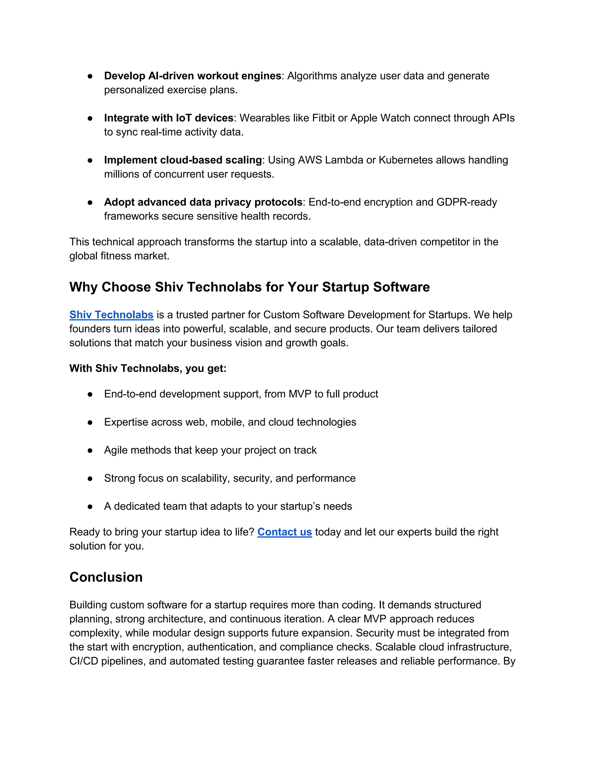 ● Develop AI-driven workout engines: Algorithms analyze user data and generate
personalized exercise plans.
● Integrate with IoT devices: Wearables like Fitbit or Apple Watch connect through APIs
to sync real-time activity data.
● Implement cloud-based scaling: Using AWS Lambda or Kubernetes allows handling
millions of concurrent user requests.
● Adopt advanced data privacy protocols: End-to-end encryption and GDPR-ready
frameworks secure sensitive health records.
This technical approach transforms the startup into a scalable, data-driven competitor in the
global fitness market.
Why Choose Shiv Technolabs for Your Startup Software
Shiv Technolabs is a trusted partner for Custom Software Development for Startups. We help
founders turn ideas into powerful, scalable, and secure products. Our team delivers tailored
solutions that match your business vision and growth goals.
With Shiv Technolabs, you get:
● End-to-end development support, from MVP to full product
● Expertise across web, mobile, and cloud technologies
● Agile methods that keep your project on track
● Strong focus on scalability, security, and performance
● A dedicated team that adapts to your startup’s needs
Ready to bring your startup idea to life? Contact us today and let our experts build the right
solution for you.
Conclusion
Building custom software for a startup requires more than coding. It demands structured
planning, strong architecture, and continuous iteration. A clear MVP approach reduces
complexity, while modular design supports future expansion. Security must be integrated from
the start with encryption, authentication, and compliance checks. Scalable cloud infrastructure,
CI/CD pipelines, and automated testing guarantee faster releases and reliable performance. By
 