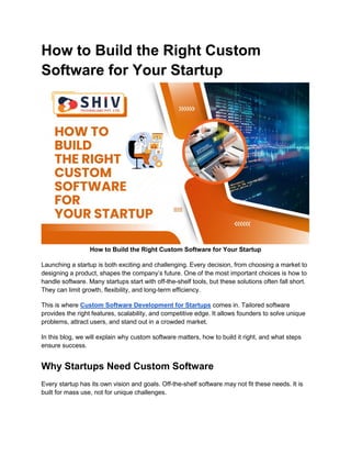 How to Build the Right Custom
Software for Your Startup
How to Build the Right Custom Software for Your Startup
Launching a startup is both exciting and challenging. Every decision, from choosing a market to
designing a product, shapes the company’s future. One of the most important choices is how to
handle software. Many startups start with off-the-shelf tools, but these solutions often fall short.
They can limit growth, flexibility, and long-term efficiency.
This is where Custom Software Development for Startups comes in. Tailored software
provides the right features, scalability, and competitive edge. It allows founders to solve unique
problems, attract users, and stand out in a crowded market.
In this blog, we will explain why custom software matters, how to build it right, and what steps
ensure success.
Why Startups Need Custom Software
Every startup has its own vision and goals. Off-the-shelf software may not fit these needs. It is
built for mass use, not for unique challenges.
 