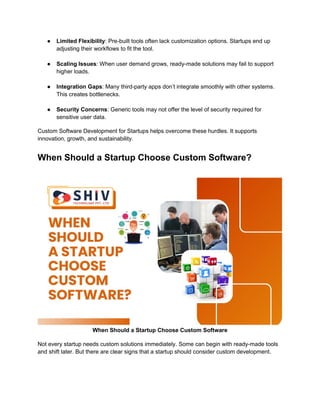 ● Limited Flexibility: Pre-built tools often lack customization options. Startups end up
adjusting their workflows to fit the tool.
● Scaling Issues: When user demand grows, ready-made solutions may fail to support
higher loads.
● Integration Gaps: Many third-party apps don’t integrate smoothly with other systems.
This creates bottlenecks.
● Security Concerns: Generic tools may not offer the level of security required for
sensitive user data.
Custom Software Development for Startups helps overcome these hurdles. It supports
innovation, growth, and sustainability.
When Should a Startup Choose Custom Software?
When Should a Startup Choose Custom Software
Not every startup needs custom solutions immediately. Some can begin with ready-made tools
and shift later. But there are clear signs that a startup should consider custom development.
 