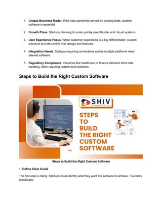 1. Unique Business Model: If the idea cannot be served by existing tools, custom
software is essential.
2. Growth Plans: Startups planning to scale quickly need flexible and robust systems.
3. User Experience Focus: When customer experience is a key differentiator, custom
solutions provide control over design and features.
4. Integration Needs: Startups requiring connections across multiple platforms need
tailored software.
5. Regulatory Compliance: Industries like healthcare or finance demand strict data
handling, often requiring custom-built solutions.
Steps to Build the Right Custom Software
Steps to Build the Right Custom Software
1. Define Clear Goals
The first step is clarity. Startups must identify what they want the software to achieve. Founders
should ask:
 