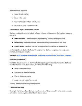 Benefits of MVP approach:
● Faster time to market
● Lower initial costs
● Real-world feedback from actual users
● Flexibility to adapt based on results
5. Choose the Right Development Partner
Startups must decide whether to build software in-house or hire experts. Both options have pros
and cons.
● In-House Team: Offers control but requires hiring, training, and ongoing costs.
● Outsourcing: Reduces overhead but requires strong communication and trust.
● Hybrid Model: Combines in-house strategy with outsourced technical execution.
A reliable partner in Custom Software Development for Startups brings experience, proven
methods, and industry insights.
Also read: MVP Software Development: A Beginner-Friendly Guide for Startup Founders
6. Focus on Scalability
Scalability should never be an afterthought. Startups may grow faster than expected. Software
must handle more users, transactions, and data without breaking.
● Design modular systems
● Use cloud services for flexibility
● Plan for database scaling
● Adopt microservices when needed
Thinking ahead prevents costly redesigns later.
7. Prioritize Security
Security is vital for user trust. Startups handling personal data must follow strict rules. A breach
can destroy a company’s reputation before it even grows.
 