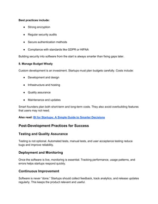 Best practices include:
● Strong encryption
● Regular security audits
● Secure authentication methods
● Compliance with standards like GDPR or HIPAA
Building security into software from the start is always smarter than fixing gaps later.
8. Manage Budget Wisely
Custom development is an investment. Startups must plan budgets carefully. Costs include:
● Development and design
● Infrastructure and hosting
● Quality assurance
● Maintenance and updates
Smart founders plan both short-term and long-term costs. They also avoid overbuilding features
that users may not need.
Also read: BI for Startups: A Simple Guide to Smarter Decisions
Post-Development Practices for Success
Testing and Quality Assurance
Testing is not optional. Automated tests, manual tests, and user acceptance testing reduce
bugs and improve reliability.
Deployment and Monitoring
Once the software is live, monitoring is essential. Tracking performance, usage patterns, and
errors helps startups respond quickly.
Continuous Improvement
Software is never “done.” Startups should collect feedback, track analytics, and release updates
regularly. This keeps the product relevant and useful.
 