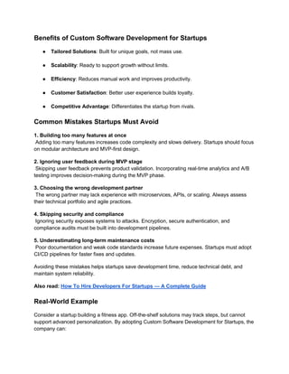 Benefits of Custom Software Development for Startups
● Tailored Solutions: Built for unique goals, not mass use.
● Scalability: Ready to support growth without limits.
● Efficiency: Reduces manual work and improves productivity.
● Customer Satisfaction: Better user experience builds loyalty.
● Competitive Advantage: Differentiates the startup from rivals.
Common Mistakes Startups Must Avoid
1. Building too many features at once
Adding too many features increases code complexity and slows delivery. Startups should focus
on modular architecture and MVP-first design.
2. Ignoring user feedback during MVP stage
Skipping user feedback prevents product validation. Incorporating real-time analytics and A/B
testing improves decision-making during the MVP phase.
3. Choosing the wrong development partner
The wrong partner may lack experience with microservices, APIs, or scaling. Always assess
their technical portfolio and agile practices.
4. Skipping security and compliance
Ignoring security exposes systems to attacks. Encryption, secure authentication, and
compliance audits must be built into development pipelines.
5. Underestimating long-term maintenance costs
Poor documentation and weak code standards increase future expenses. Startups must adopt
CI/CD pipelines for faster fixes and updates.
Avoiding these mistakes helps startups save development time, reduce technical debt, and
maintain system reliability.
Also read: How To Hire Developers For Startups — A Complete Guide
Real-World Example
Consider a startup building a fitness app. Off-the-shelf solutions may track steps, but cannot
support advanced personalization. By adopting Custom Software Development for Startups, the
company can:
 