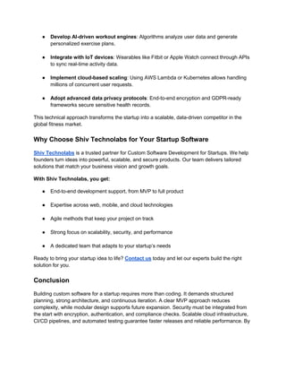 ● Develop AI-driven workout engines: Algorithms analyze user data and generate
personalized exercise plans.
● Integrate with IoT devices: Wearables like Fitbit or Apple Watch connect through APIs
to sync real-time activity data.
● Implement cloud-based scaling: Using AWS Lambda or Kubernetes allows handling
millions of concurrent user requests.
● Adopt advanced data privacy protocols: End-to-end encryption and GDPR-ready
frameworks secure sensitive health records.
This technical approach transforms the startup into a scalable, data-driven competitor in the
global fitness market.
Why Choose Shiv Technolabs for Your Startup Software
Shiv Technolabs is a trusted partner for Custom Software Development for Startups. We help
founders turn ideas into powerful, scalable, and secure products. Our team delivers tailored
solutions that match your business vision and growth goals.
With Shiv Technolabs, you get:
● End-to-end development support, from MVP to full product
● Expertise across web, mobile, and cloud technologies
● Agile methods that keep your project on track
● Strong focus on scalability, security, and performance
● A dedicated team that adapts to your startup’s needs
Ready to bring your startup idea to life? Contact us today and let our experts build the right
solution for you.
Conclusion
Building custom software for a startup requires more than coding. It demands structured
planning, strong architecture, and continuous iteration. A clear MVP approach reduces
complexity, while modular design supports future expansion. Security must be integrated from
the start with encryption, authentication, and compliance checks. Scalable cloud infrastructure,
CI/CD pipelines, and automated testing guarantee faster releases and reliable performance. By
 