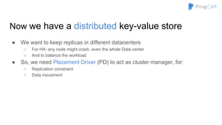 Now we have a distributed key-value store
● We want to keep replicas in different datacenters
○ For HA: any node might crash, even the whole Data center
○ And to balance the workload
● So, we need Placement Driver (PD) to act as cluster manager, for:
○ Replication constraint
○ Data movement
 