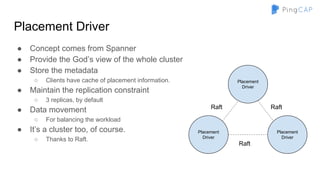 Placement Driver
● Concept comes from Spanner
● Provide the God’s view of the whole cluster
● Store the metadata
○ Clients have cache of placement information.
● Maintain the replication constraint
○ 3 replicas, by default
● Data movement
○ For balancing the workload
● It’s a cluster too, of course.
○ Thanks to Raft.
Placement
Driver
Placement
Driver
Placement
Driver
Raft
Raft
Raft
 