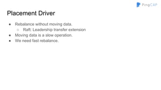 Placement Driver
● Rebalance without moving data.
○ Raft: Leadership transfer extension
● Moving data is a slow operation.
● We need fast rebalance.
 