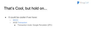 That’s Cool, but hold on...
● It could be cooler if we have:
○ MVCC
○ ACID Transaction
■ Transaction mode: Google Percolator (2PC)
 